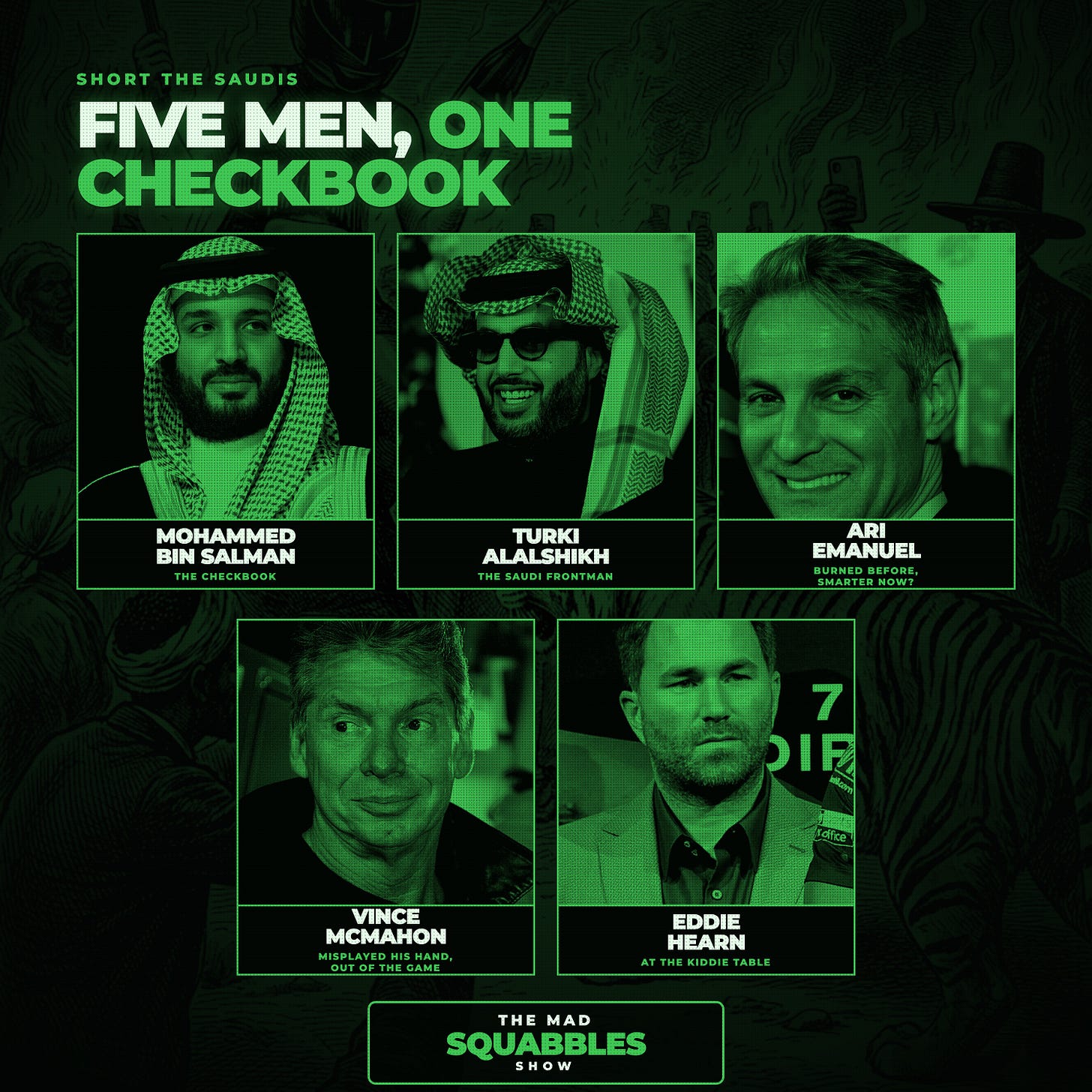 Five men, one checkbook: green duotone portraits of Mohammed bin Salman, Turki Alalshikh, Ari Emanuel, Vince McMahon and Eddie Hearn, captioned in turn as the checkbook, the Saudi frontman, burned before smarter now?, misplayed his hand out of the game, and at the kiddie table. Five men, one checkbook: green duotone portraits of Mohammed bin Salman, Turki Alalshikh, Ari Emanuel, Vince McMahon and Eddie Hearn, captioned in turn as the checkbook, the Saudi frontman, burned before smarter now?, misplayed his hand out of the game, and at the kiddie table.