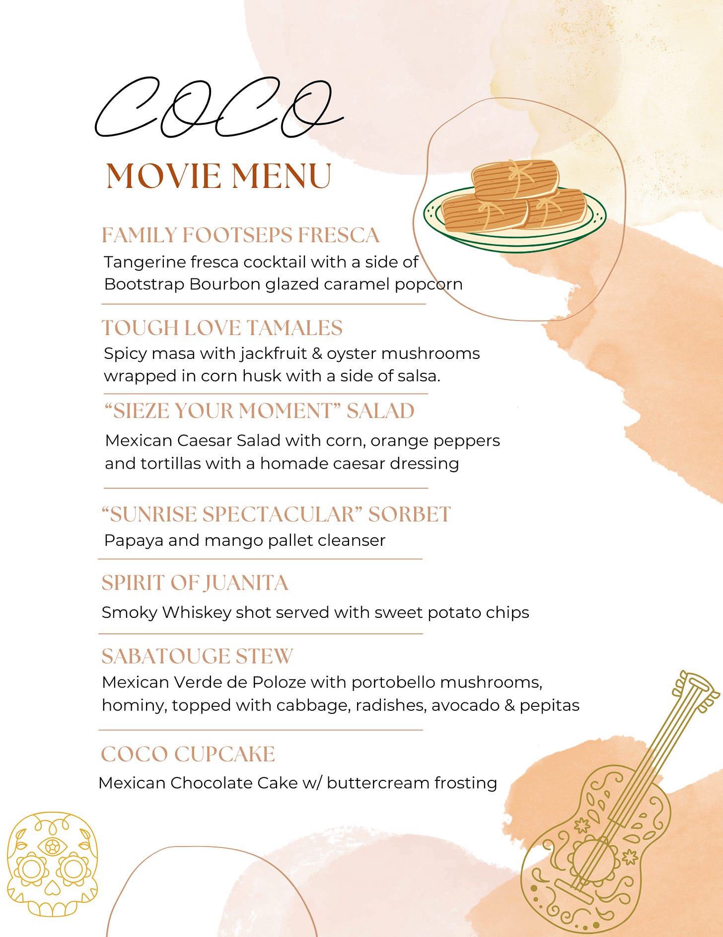 200 000 сосо MOVIE MENU FAMILY FOOTSEPS FRESCA Tangerine fresca cocktail with a side of Bootstrap Bourbon glazed caramel popcorn TOUGH LOVE TAMALES Spicy masa with jackfruit & oyster mushrooms wrapped in corn husk with a side of salsa. "SIEZE YOUR MOMENT" SALAD Mexican Caesar Salad with corn, orange peppers and tortillas with a homade caesar dressing "SUNRISE SPECTACULAR" SORBET Papaya and mango pallet cleanser SPIRIT OF JUANITA Smoky Whiskey shot served with sweet potato chips SABATOUGE STEW Mexican Verde de Poloze with portobello mushrooms, hominy, topped with cabbage, radishes, avocado & pepitas COCO CUPCAKE Mexican Chocolate Cake w/ buttercream frosting