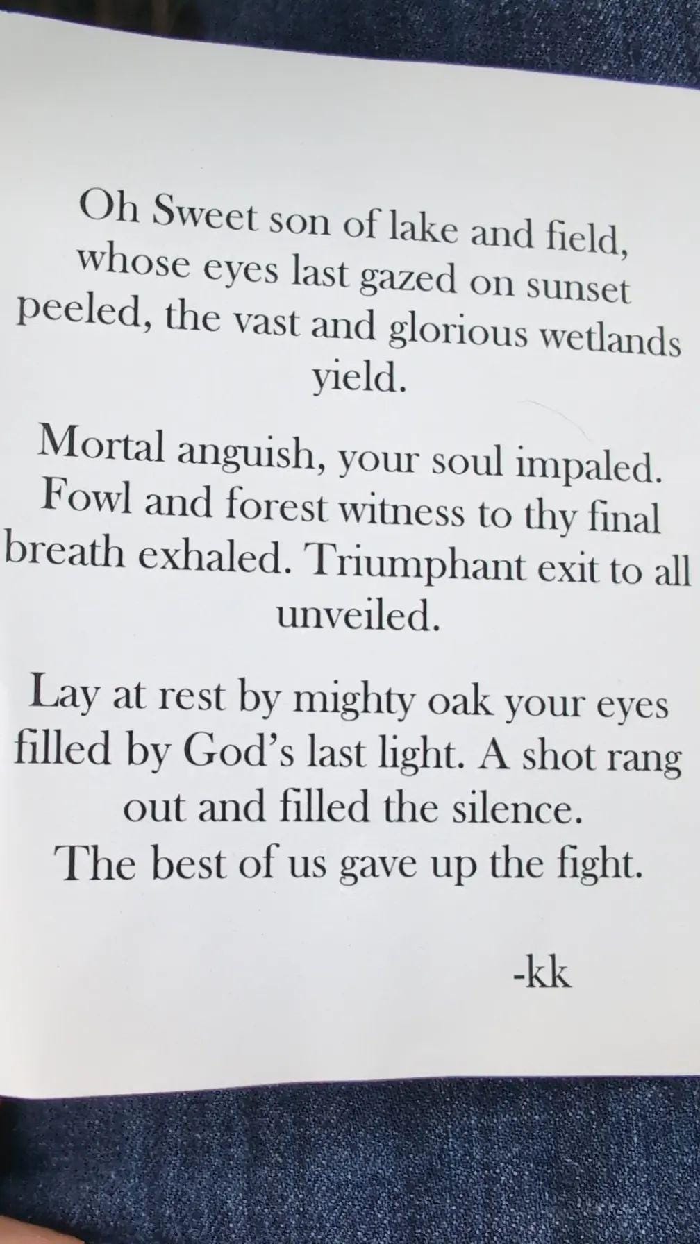 Oh sweet son of lake and field, whose eyes last gazed on sunset peeled, the vast and glorious wetlands yield. Mortal anguish, your soul impaled. Fowl and forest witness to thy final breath exhaled. Triumphant exit to all unveiled. Lay at rest by mighty oak your eyes filled by God's last light. A shot rang out and filled the silence. The best of us gave up the fight. - kk