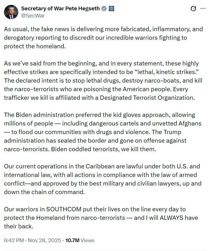 As usual, the fake news is delivering more fabricated, inflammatory, and derogatory reporting to discredit our incredible warriors fighting to protect the homeland.    As we’ve said from the beginning, and in every statement, these highly effective strikes are specifically intended to be “lethal, kinetic strikes.” The declared intent is to stop lethal drugs, destroy narco-boats, and kill the narco-terrorists who are poisoning the American people. Every trafficker we kill is affiliated with a Designated Terrorist Organization.  The Biden administration preferred the kid gloves approach, allowing millions of people — including dangerous cartels and unvetted Afghans — to flood our communities with drugs and violence. The Trump administration has sealed the border and gone on offense against narco-terrorists. Biden coddled terrorists, we kill them.  Our current operations in the Caribbean are lawful under both U.S. and international law, with all actions in compliance with the law of armed conflict—and approved by the best military and civilian lawyers, up and down the chain of command.    Our warriors in SOUTHCOM put their lives on the line every day to protect the Homeland from narco-terrorists — and I will ALWAYS have their back.