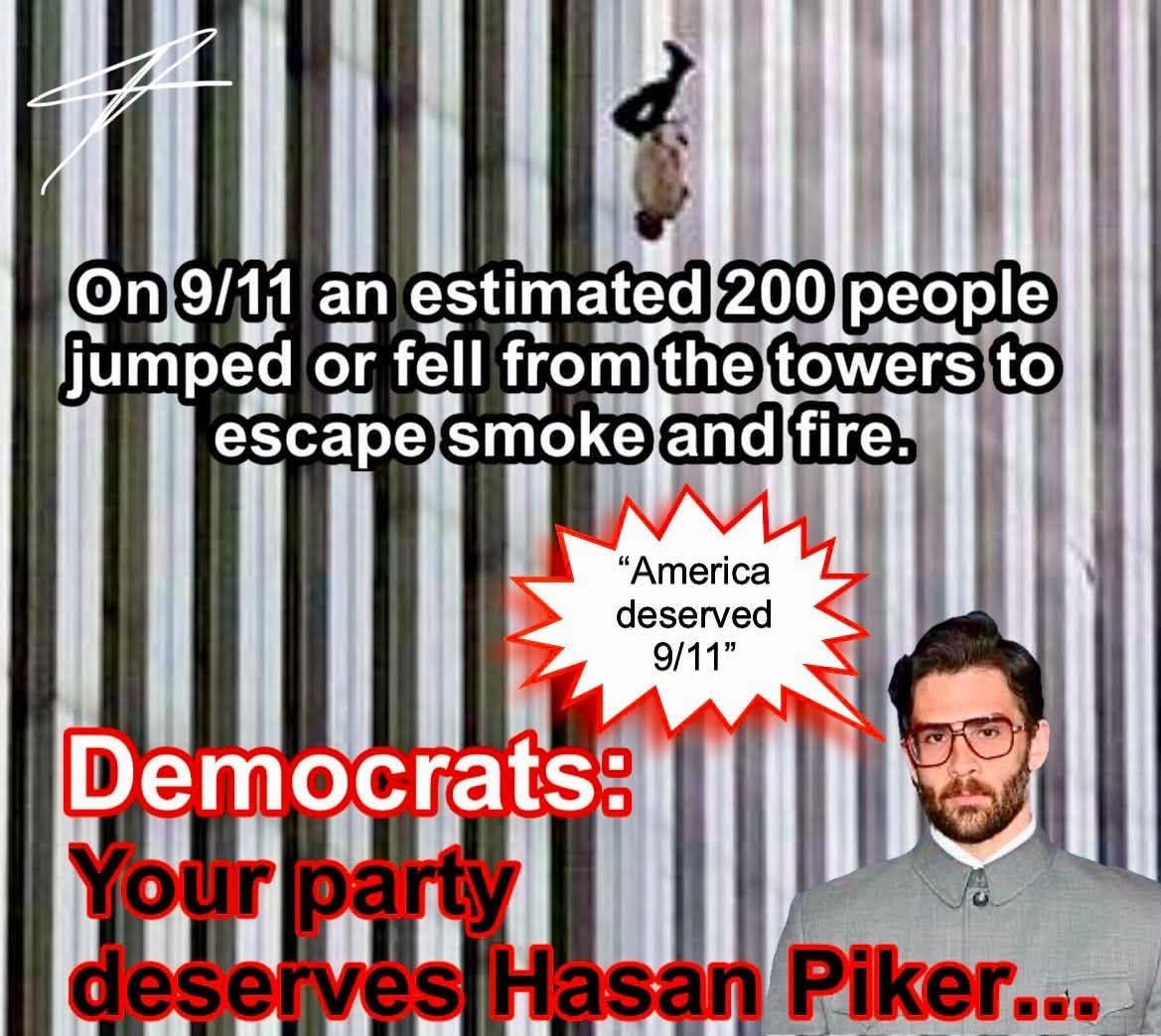 May be an image of text that says 'On On9/11 9/11 an estimated 200 people jumped or fell from the towers to escape smoke and fire. "America deserved 9/11" Democrats: Your party deserves Hasan Piker...' May be an image of text that says 'On On9/11 9/11 an estimated 200 people jumped or fell from the towers to escape smoke and fire. "America deserved 9/11" Democrats: Your party deserves Hasan Piker...'