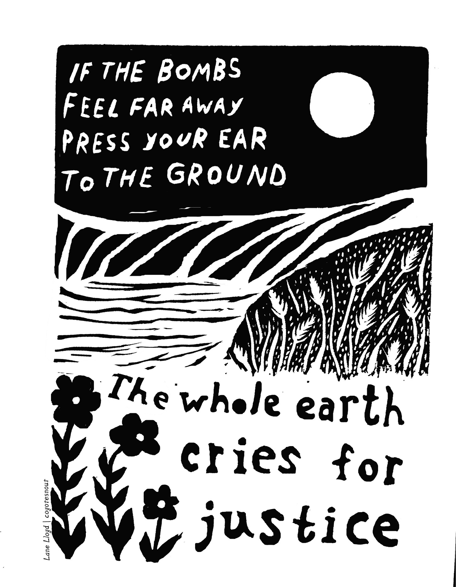 A black and white block print of a simple landscape. It includes the text, "If the bombs feel far away press your ear to the ground. The whole earth cries for justice."