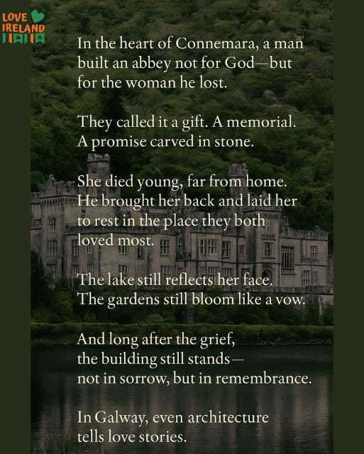 May be an image of text that says "LOVE IRELAND 一次国肉 In the heart of Connemara, a man built an abbey not for God but but for the woman he lost. They called it gift. A memorial. A promise carved in stone. She died young, far from home. He brought her back and laid her to rest in the place they both loved most. The lake still reflects her face. The gardens still bloom like a avow. And long after the grief, the building still stands not in sorrow, but in remembrance. In Galway, even architecture tells love stories."