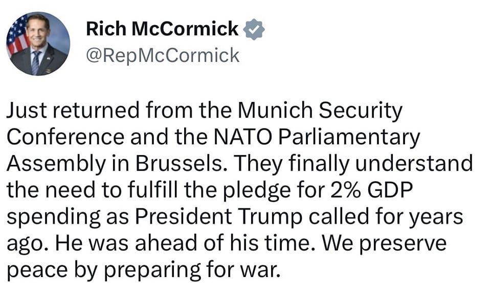 May be a Twitter screenshot of 1 person and text that says 'Rich McCormick @RepMcCormick Just returned from the Munich Security Conference and the NATO Parliamentary Assembly in Brussels. They finally understand the need to fulfill the pledge for 2% GDP spending as President Trump called for years ago. He was ahead of his time. We preserve peace by preparing for war.'