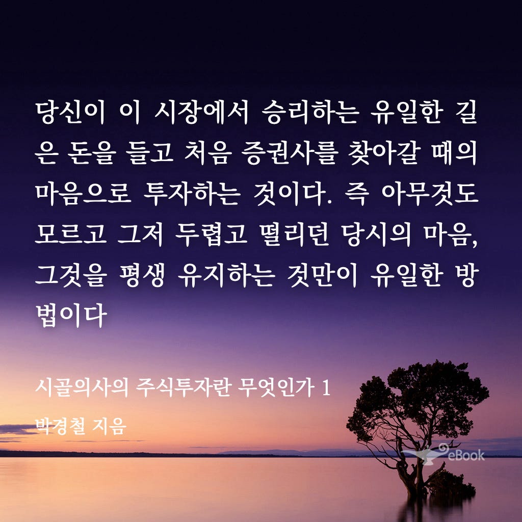 당신이 이 시장에서 승리하는 유일한 길 
은 돈을 들고 처음 증권사를 찾아갈 때의 
마음으로 투자하는 것이다. 즉 아무것도 
모근고 그저 두렵고 떨리던 당시의 마음 
그것을 평생 유지하는 것만이 유일한 방 
법이다 
시골의사의 주식투자란 무엇인가 1 
지음 
출\`둪r• 
300 