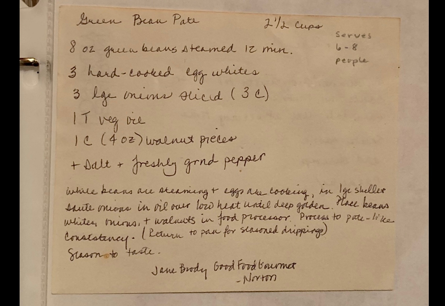 Green bean pate recipe: serves 6-8. Ingredients: 8 oz green beans, steamed 12 min. 3 hard-cooked egg whites. 3 large onions sliced, 1 T veg oil. 1 cup walnut pieces + salt and freshly ground pepper. Instructions: While beans are steaming and eggs are cooking, in large skillet sauté onions in oil over low heat until deep golden. Place beans, eggwhite,s onions, walnuts in food processor. Process to pate-like consistency. Return to pan for seasoned drippings. Season to taste. Jane Brody, Good food Gourmet, Norton.