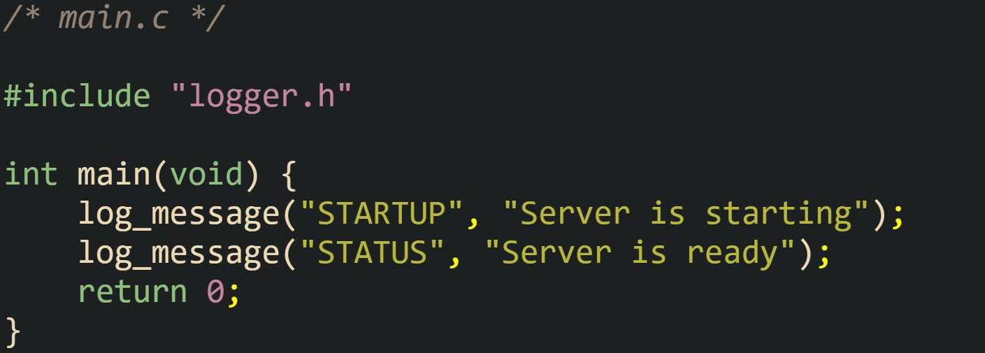 /* main.c */  #include "logger.h"  int main(void) {     log_message("STARTUP", "Server is starting");     log_message("STATUS", "Server is ready");     return 0; }