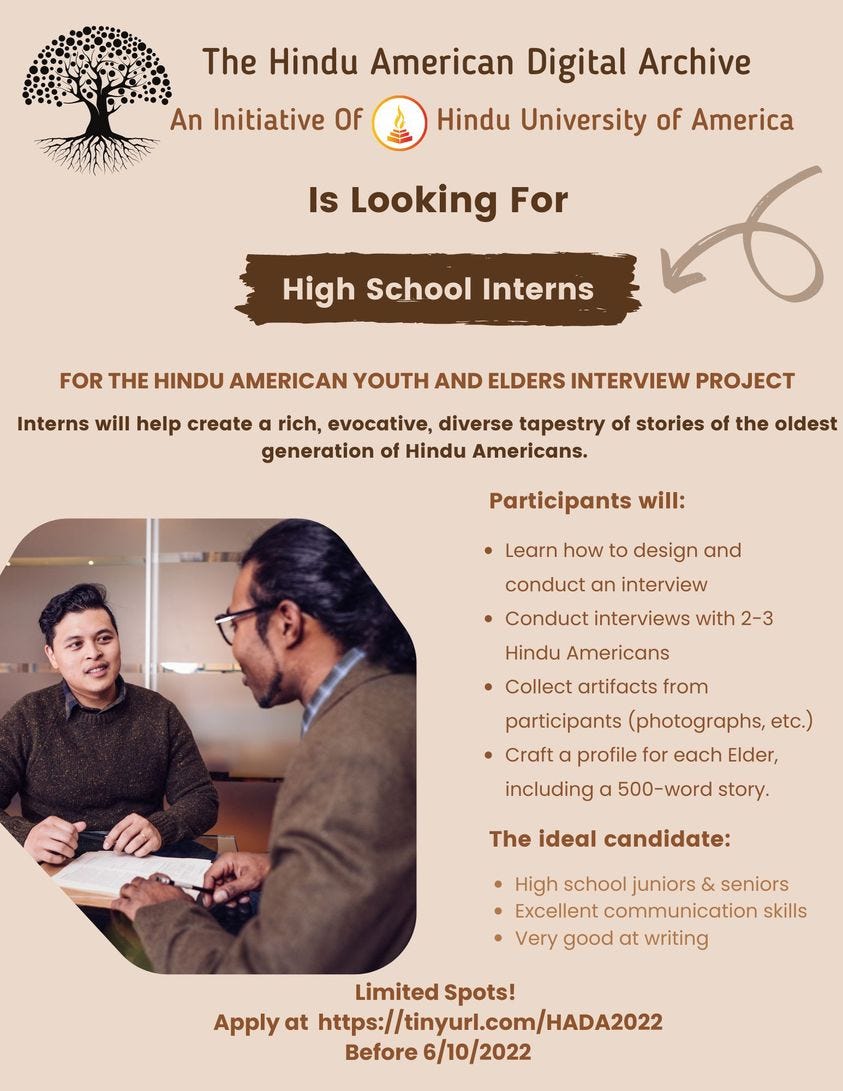 May be an image of 2 people and text that says 'An Initiative Of The Hindu American Digital Archive Hindu University of America Is Looking For High School Interns FOR THE HINDU AMERICAN YOUTH AND ELDERS INTERVIEW PROJECT Interns will help create rich, evocative, diverse tapestry of stories of the oldest generation of Hindu Americans. Participants will: Learn how to design and conduct an interview Conduct interviews with 2-3 Hindu Americans Collect artifacts from participants (photographs, etc.) •Craft profile for each Elder, including a 500-word story. The ideal candidate: High school juniors seniors Excellent communication skills Very good at writing Limited Spots! Apply at https://tinyurl.com/HADA2022 Before 6/10/2022'