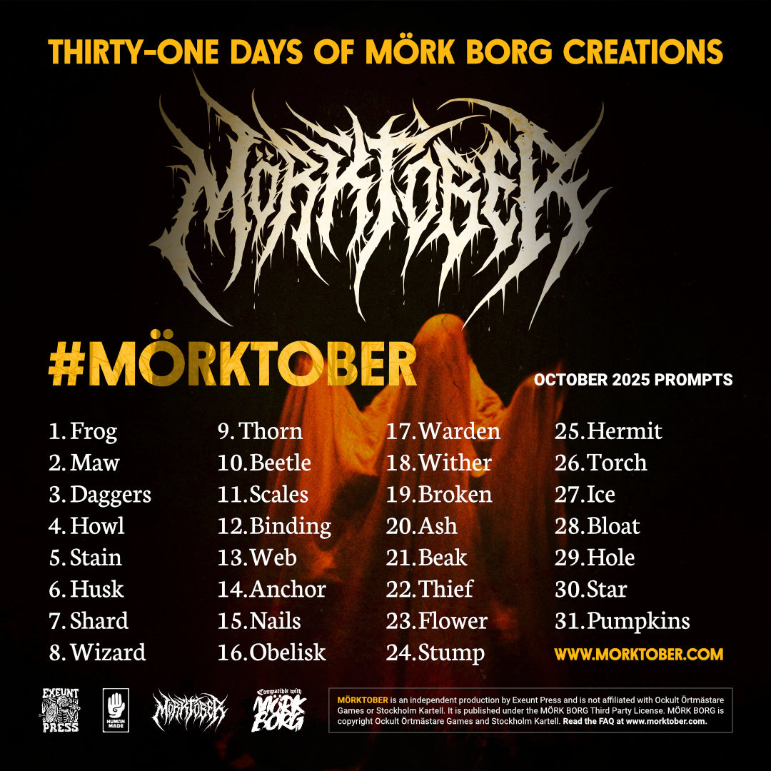 MÖRKTOBER 2025 PROMPTS  1.	Frog 2.	Maw 3.	Daggers 4.	Howl 5.	Stain 6.	Husk 7.	Shard 8.	Wizard 9.	Thorn 10.	Beetle 11.	Scales 12.	Binding 13.	Web 14.	Anchor 15.	Nails 16.	Obelisk 17.	Warden 18.	Wither 19.	Broken 20.	Ash 21.	Beak 22.	Thief 23.	Flower 24.	Stump 25.	Hermit 26.	Torch 27.	Ice 28.	Bloat 29.	Hole 30.	Star 31.	Pumpkins