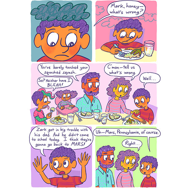 Mark the purple haired kid looks very sad at dinner. His mother asks him what is wrong because he is just picking at his plate of food. Mark explains that Zark got into trouble with his dad and had to go back to Mars. Then he quickly adds that he meant Mars, Pennsylvania. The mother says, Right…”