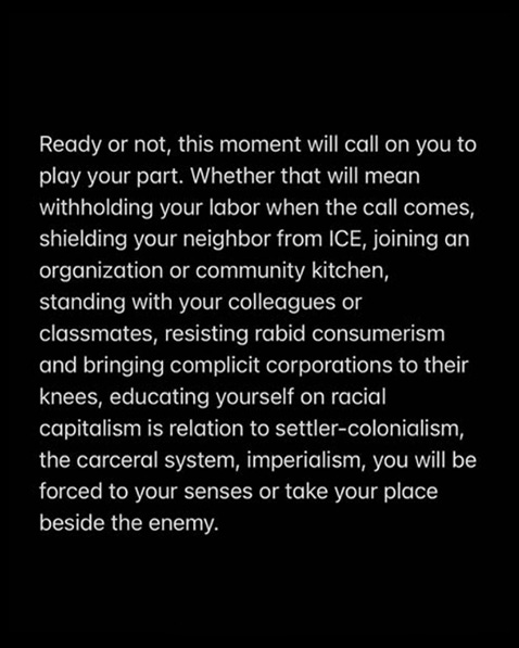 “Ready or not, this moment will call on you to play your part. Whether that will mean withholding your labor when the call comes, shielding your neighbor from ICE, joining an organization or community kitchen, standing with your colleagues or classmates, resisting rabid consumerism and bringing complicit corporations to their knees, educating yourself on racial capitalism is relation to settler-colonialism, the carceral system, imperialism, you will be forced to your senses or take your place beside the enemy.” 