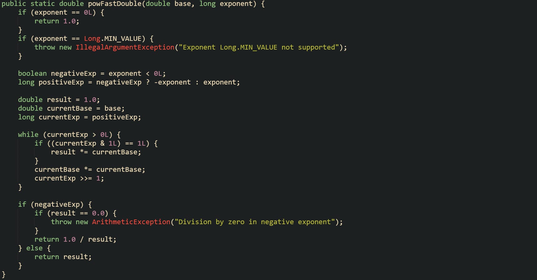 public static double powFastDouble(double base, long exponent) {     if (exponent == 0L) {         return 1.0;     }     if (exponent == Long.MIN_VALUE) {         throw new IllegalArgumentException("Exponent Long.MIN_VALUE not supported");     }      boolean negativeExp = exponent < 0L;     long positiveExp = negativeExp ? -exponent : exponent;      double result = 1.0;     double currentBase = base;     long currentExp = positiveExp;      while (currentExp > 0L) {         if ((currentExp & 1L) == 1L) {             result *= currentBase;         }         currentBase *= currentBase;         currentExp >>= 1;     }      if (negativeExp) {         if (result == 0.0) {             throw new ArithmeticException("Division by zero in negative exponent");         }         return 1.0 / result;     } else {         return result;     } }
