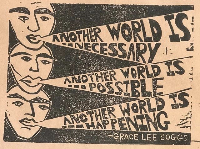 grainy black and tan poster graphic with three faces that somewhat look like Mardi gras style masks. From each face is a speech buble shaped like a megaphone. They read: "Another world is necessary. Another world is possible. Another world is happening." Qutoe is from Grace Lee Boggs grainy black and tan poster graphic with three faces that somewhat look like Mardi gras style masks. From each face is a speech buble shaped like a megaphone. They read: "Another world is necessary. Another world is possible. Another world is happening." Qutoe is from Grace Lee Boggs
