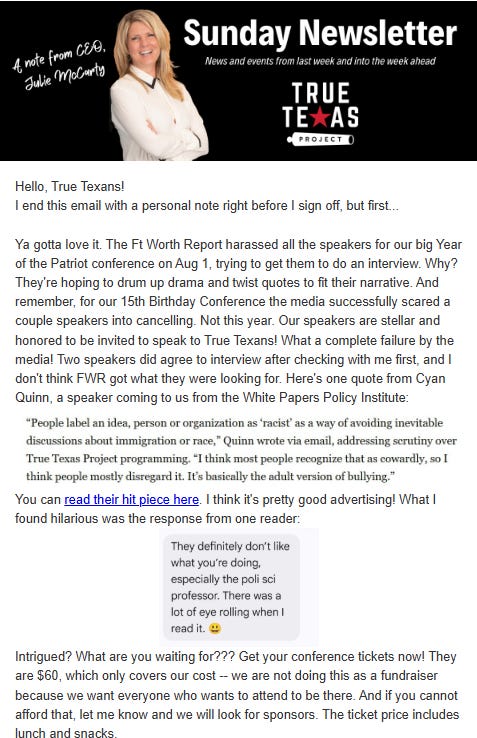 Hello, True Texans! I end this email with a personal note right before I sign off, but first.. Ya gotta love it. The Ft Worth Report harassed all the speakers for our big Year of the Patriot conference on Aug 1, trying to get them to do an interview. Why? They're hoping to drum up drama and twist quotes to fit their narrative. And remember, for our 15th Birthday Conference the media successfully scared a couple speakers into cancelling. Not this year. Our speakers are stellar and honored to be invited to speak to True Texansl What a complete failure by the media! Two speakers did agree to interview after checking with me first, and I don't think FWR got what they were looking for. Here's one quote from Cyan Quinn, a speaker coming to us from the White Papers Policy Institute: “People label an idea, person or organization as ‘racist’ as a way of avoiding inevitable discussions about immigration or race,” Quinn wrote via email, addressing scrutiny over True Texas Project programming. “I think most people recognize that as cowardly, so I think people mostly disregard it. It’s basically the adult version of bullying.” You can read their hit piece here. I think it's pretty good advertising! Hello, True Texans! I end this email with a personal note right before I sign off, but first.. Ya gotta love it. The Ft Worth Report harassed all the speakers for our big Year of the Patriot conference on Aug 1, trying to get them to do an interview. Why? They're hoping to drum up drama and twist quotes to fit their narrative. And remember, for our 15th Birthday Conference the media successfully scared a couple speakers into cancelling. Not this year. Our speakers are stellar and honored to be invited to speak to True Texansl What a complete failure by the media! Two speakers did agree to interview after checking with me first, and I don't think FWR got what they were looking for. Here's one quote from Cyan Quinn, a speaker coming to us from the White Papers Policy Institute: “People label an idea, person or organization as ‘racist’ as a way of avoiding inevitable discussions about immigration or race,” Quinn wrote via email, addressing scrutiny over True Texas Project programming. “I think most people recognize that as cowardly, so I think people mostly disregard it. It’s basically the adult version of bullying.” You can read their hit piece here. I think it's pretty good advertising!