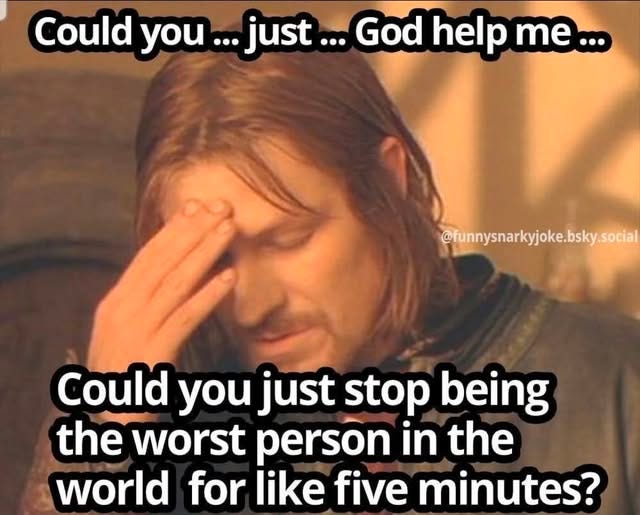 May be an image of text that says 'Could you ...just... God help me... @funnysnarkyjoke.bsky.social Could you just stop being the worst person in the world for like five minutes?'