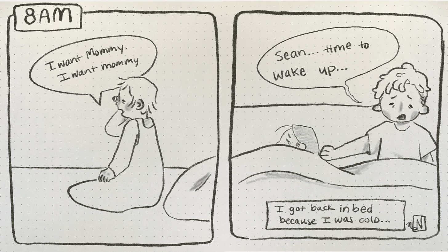 A 2 panel comic. Panel 1: says 8am and shows a tired toddler rubbing his eyes and saying “I want mommy. I want mommy.” Panel 2: shows a person with short hair in bed next to their partner. The first person is sitting up in bed and saying “Sean…time to wake up…” a caption says “I got back in bed because I was cold.”