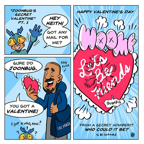 Joonbug, a tiny kid in a insect robot costume waves to the mail carrier, Kool Keith and asks if he has anything for him. Keith says he actually does. It’s a red heart Valentine from a secret admirer. WOOMF! Joonbug flies smack into the Valentine. “Thanks,” says Joonbug. To be continued.