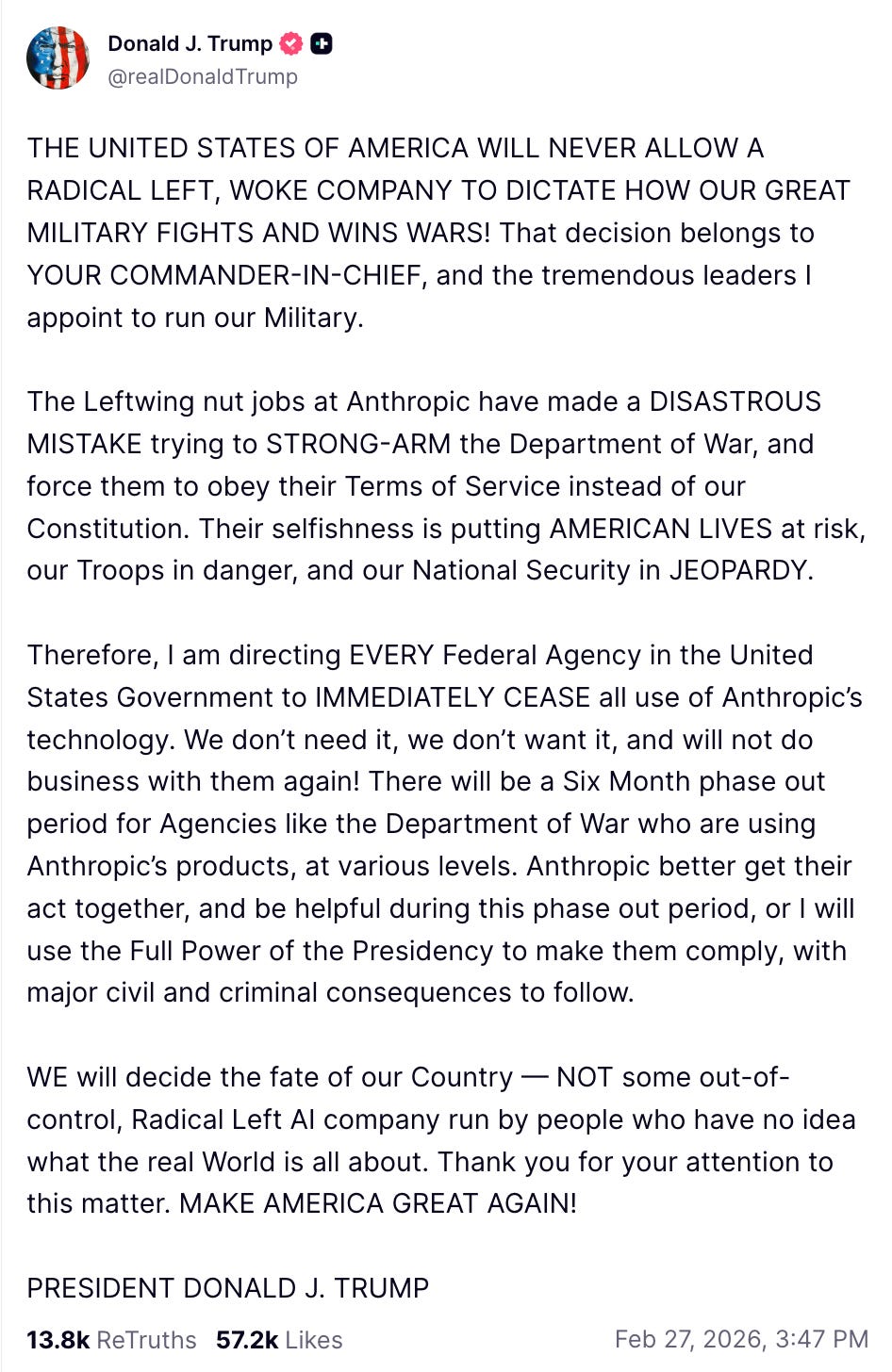 THE UNITED STATES OF AMERICA WILL NEVER ALLOW A RADICAL LEFT, WOKE COMPANY TO DICTATE HOW OUR GREAT MILITARY FIGHTS AND WINS WARS! That decision belongs to YOUR COMMANDER-IN-CHIEF, and the tremendous leaders I appoint to run our Military. The Leftwing nut jobs at Anthropic have made a DISASTROUS MISTAKE trying to STRONG-ARM the Department of War, and force them to obey their Terms of Service instead of our Constitution. Their selfishness is putting AMERICAN LIVES at risk, our Troops in danger, and our National Security in JEOPARDY. Therefore, I am directing EVERY Federal Agency in the United States Government to IMMEDIATELY CEASE all use of Anthropic’s technology. We don’t need it, we don’t want it, and will not do business with them again! There will be a Six Month phase out period for Agencies like the Department of War who are using Anthropic’s products, at various levels. Anthropic better get their act together, and be helpful during this phase out period, or I will use the Full Power of the Presidency to make them comply, with major civil and criminal consequences to follow. WE will decide the fate of our Country — NOT some out-of-control, Radical Left AI company run by people who have no idea what the real World is all about. Thank you for your attention to this matter. MAKE AMERICA GREAT AGAIN! PRESIDENT DONALD J. TRUMP THE UNITED STATES OF AMERICA WILL NEVER ALLOW A RADICAL LEFT, WOKE COMPANY TO DICTATE HOW OUR GREAT MILITARY FIGHTS AND WINS WARS! That decision belongs to YOUR COMMANDER-IN-CHIEF, and the tremendous leaders I appoint to run our Military. The Leftwing nut jobs at Anthropic have made a DISASTROUS MISTAKE trying to STRONG-ARM the Department of War, and force them to obey their Terms of Service instead of our Constitution. Their selfishness is putting AMERICAN LIVES at risk, our Troops in danger, and our National Security in JEOPARDY. Therefore, I am directing EVERY Federal Agency in the United States Government to IMMEDIATELY CEASE all use of Anthropic’s technology. We don’t need it, we don’t want it, and will not do business with them again! There will be a Six Month phase out period for Agencies like the Department of War who are using Anthropic’s products, at various levels. Anthropic better get their act together, and be helpful during this phase out period, or I will use the Full Power of the Presidency to make them comply, with major civil and criminal consequences to follow. WE will decide the fate of our Country — NOT some out-of-control, Radical Left AI company run by people who have no idea what the real World is all about. Thank you for your attention to this matter. MAKE AMERICA GREAT AGAIN! PRESIDENT DONALD J. TRUMP