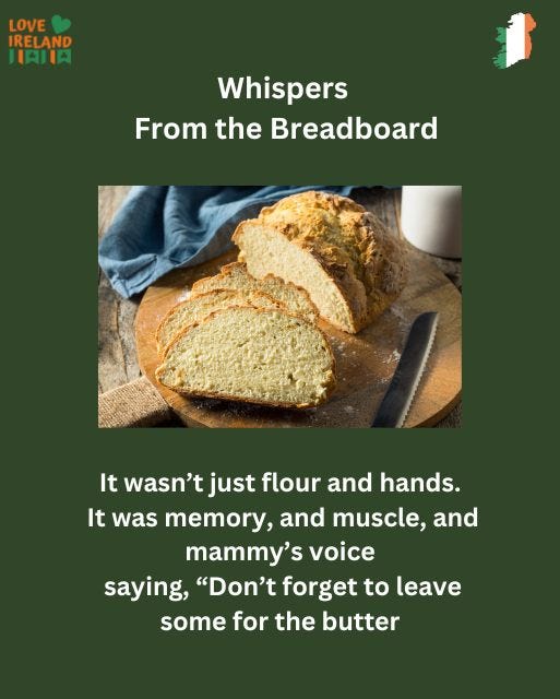 May be an image of rye bread and text that says "LOVE IRELAND IAIIA Whispers From the Breadboard It wasn't just flour and hands. It was memory, and muscle, and mammy's voice saying, "Don't forget to leave some for the butter"