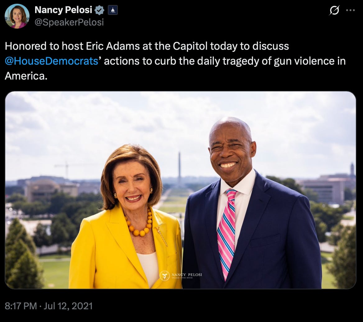 Nancy Pelosi tweet, July 12, 2021: Honored to host Eric Adams at the Capitol today to discuss House Democrats’ actions to curb the daily tragecy of gun violence in America. Nancy Pelosi tweet, July 12, 2021: Honored to host Eric Adams at the Capitol today to discuss House Democrats’ actions to curb the daily tragecy of gun violence in America.