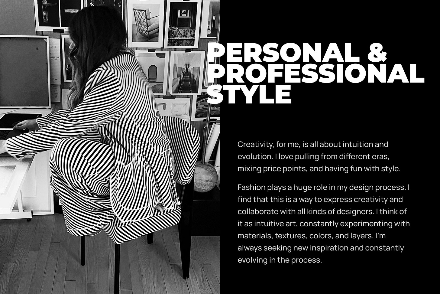 Creativity, for me, is all about intuition and evolution. I love pulling from different eras, mixing price points, and having fun with style.  Fashion plays a huge role in my design process. I find that this is a way to express creativity and collaborate with all kinds of designers. I think of it as intuitive art, constantly experimenting with materials, textures, colors, and layers. I’m always seeking new inspiration and constantly evolving in the process.