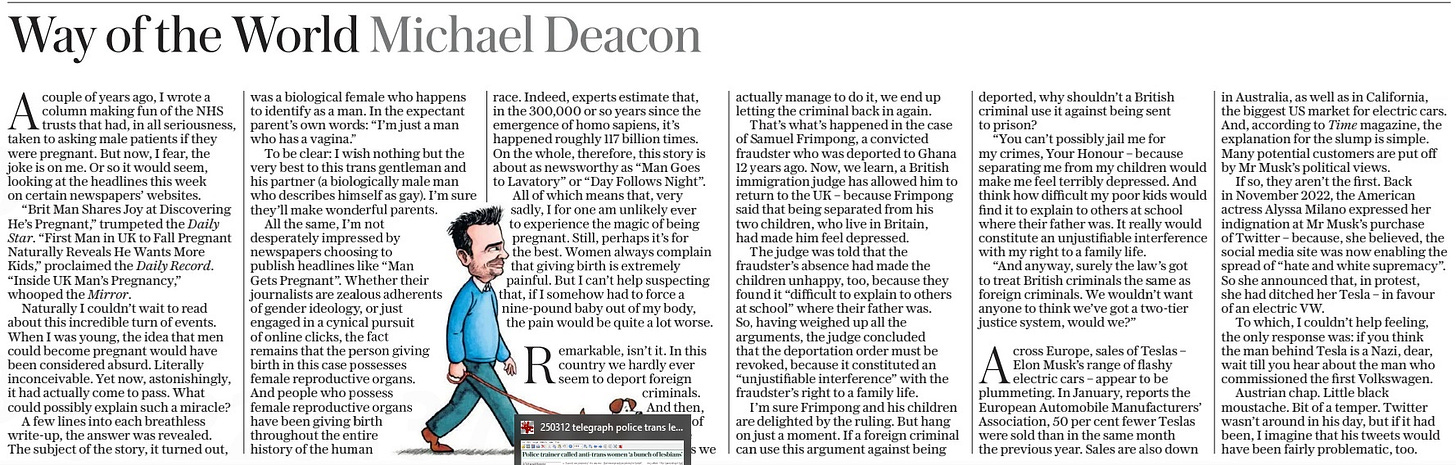 Way of the World Michael Deacon The Daily Telegraph - Saturday15 Mar 2025  Acouple of years ago, I wrote a column making fun of the NHS trusts that had, in all seriousness, taken to asking male patients if they were pregnant. But now, I fear, the joke is on me. Or so it would seem, looking at the headlines this week on certain newspapers’ websites.  “Brit Man Shares Joy at Discovering He’s Pregnant,” trumpeted the Daily Star. “First Man in UK to Fall Pregnant Naturally Reveals He Wants More Kids,” proclaimed the Daily Record.  “Inside UK Man’s Pregnancy,” whooped the Mirror.  Naturally I couldn’t wait to read about this incredible turn of events. When I was young, the idea that men could become pregnant would have been considered absurd. Literally inconceivable. Yet now, astonishingly, it had actually come to pass. What could possibly explain such a miracle?  A few lines into each breathless write-up, the answer was revealed.  The subject of the story, it turned out, was a biological female who happens to identify as a man. In the expectant parent’s own words: “I’m just a man who has a vagina.”  To be clear: I wish nothing but the very best to this trans gentleman and his partner (a biologically male man who describes himself as gay). I’m sure they’ll make wonderful parents.  All the same, I’m not desperately impressed by newspapers choosing to publish headlines like “Man Gets Pregnant”. Whether their journalists are zealous adherents of gender ideology, or just engaged in a cynical pursuit of online clicks, the fact remains that the person giving birth in this case possesses female reproductive organs. And people who possess female reproductive organs have been giving birth throughout the entire history of the human race. Indeed, experts estimate that, in the 300,000 or so years since the emergence of homo sapiens, it’s happened roughly 117 billion times. On the whole, therefore, this story is about as newsworthy as “Man Goes to Lavatory” or “Day Follows Night”.  All of which means that, very sadly, I for one am unlikely ever to experience the magic of being pregnant. Still, perhaps it’s for the best. Women always complain that giving birth is extremely painful. But I can’t help suspecting that, if I somehow had to force a nine-pound baby out of my body, the pain would be quite a lot worse.  Remarkable, isn’t it. In this country we hardly ever seem to deport foreign criminals. And then, on one of the rare occasions we actually manage to do it, we end up letting the criminal back in again.  That’s what’s happened in the case of Samuel Frimpong, a convicted fraudster who was deported to Ghana 12 years ago. Now, we learn, a British immigration judge has allowed him to return to the UK – because Frimpong said that being separated from his two children, who live in Britain, had made him feel depressed.  The judge was told that the fraudster’s absence had made the children unhappy, too, because they found it “difficult to explain to others at school” where their father was.  So, having weighed up all the arguments, the judge concluded that the deportation order must be revoked, because it constituted an “unjustifiable interference” with the fraudster’s right to a family life.  I’m sure Frimpong and his children are delighted by the ruling. But hang on just a moment. If a foreign criminal can use this argument against being deported, why shouldn’t a British criminal use it against being sent to prison?  “You can’t possibly jail me for my crimes, Your Honour – because separating me from my children would make me feel terribly depressed. And think how difficult my poor kids would find it to explain to others at school where their father was. It really would constitute an unjustifiable interference with my right to a family life.  “And anyway, surely the law’s got to treat British criminals the same as foreign criminals. We wouldn’t want anyone to think we’ve got a two-tier justice system, would we?”  Across Europe, sales of Teslas – Elon Musk’s range of flashy electric cars – appear to be plummeting. In January, reports the European Automobile Manufacturers’ Association, 50 per cent fewer Teslas were sold than in the same month the previous year. Sales are also down in Australia, as well as in California, the biggest US market for electric cars. And, according to Time magazine, the explanation for the slump is simple. Many potential customers are put off by Mr Musk’s political views.  If so, they aren’t the first. Back in November 2022, the American actress Alyssa Milano expressed her indignation at Mr Musk’s purchase of Twitter – because, she believed, the social media site was now enabling the spread of “hate and white supremacy”. So she announced that, in protest, she had ditched her Tesla – in favour of an electric VW.  To which, I couldn’t help feeling, the only response was: if you think the man behind Tesla is a Nazi, dear, wait till you hear about the man who commissioned the first Volkswagen.  Austrian chap. Little black moustache. Bit of a temper. Twitter wasn’t around in his day, but if it had been, I imagine that his tweets would have been fairly problematic, too.  Article Name:Way of the World Michael Deacon Publication:The Daily Telegraph - Saturday Start Page:16 End Page:16