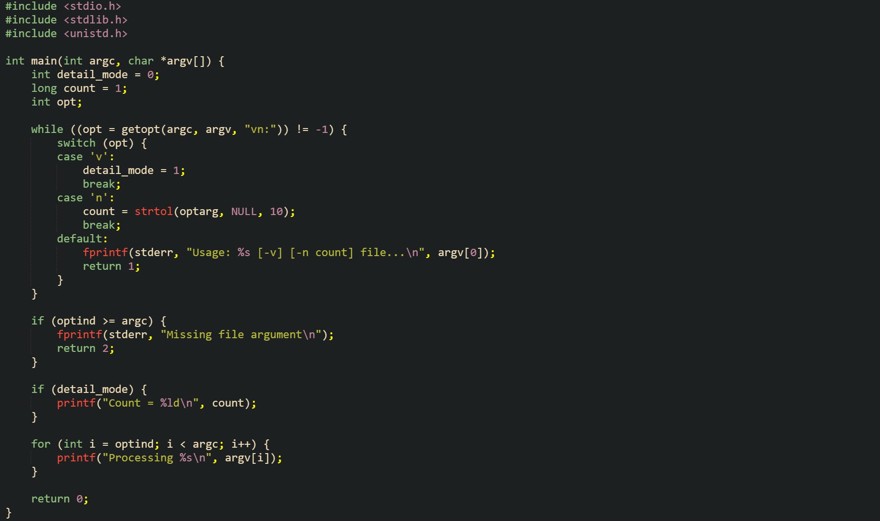 #include <stdio.h> #include <stdlib.h> #include <unistd.h>  int main(int argc, char *argv[]) {     int detail_mode = 0;     long count = 1;     int opt;      while ((opt = getopt(argc, argv, "vn:")) != -1) {         switch (opt) {         case 'v':             detail_mode = 1;             break;         case 'n':             count = strtol(optarg, NULL, 10);             break;         default:             fprintf(stderr, "Usage: %s [-v] [-n count] file...\n", argv[0]);             return 1;         }     }      if (optind >= argc) {         fprintf(stderr, "Missing file argument\n");         return 2;     }      if (detail_mode) {         printf("Count = %ld\n", count);     }      for (int i = optind; i < argc; i++) {         printf("Processing %s\n", argv[i]);     }      return 0; }