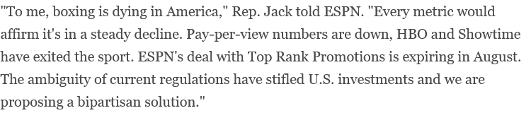 "To me, boxing is dying in America," Rep. Jack told ESPN. "Every metric would affirm it's in a steady decline. Pay-per-view numbers are down, HBO and Showtime have exited the sport. ESPN's deal with Top Rank Promotions is expiring in August. The ambiguity of current regulations have stifled U.S. investments and we are proposing a bipartisan solution." "To me, boxing is dying in America," Rep. Jack told ESPN. "Every metric would affirm it's in a steady decline. Pay-per-view numbers are down, HBO and Showtime have exited the sport. ESPN's deal with Top Rank Promotions is expiring in August. The ambiguity of current regulations have stifled U.S. investments and we are proposing a bipartisan solution."