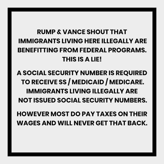 May be an image of text that says 'RUMP & VANCE SHOUT TH IMMIGRANTS LIVING HERE ILLEGALLY ARE BENEFITTING FROM FEDERAL PROGRAMS. THIS IS A LIE! A SOCIAL SECURITY NUMBER IS REQUIRED to RECEIVE SS MEDICAID MEDICARE. IMMIGRANTS LIVING ILLEGALLY ARE NOT ISSUED SOCIAL SECURITY NUMBERS. HOWEVER MOST DO PAY TAXES ON THEIR WAGES AND WILL NEVER GET THAT BACK.'