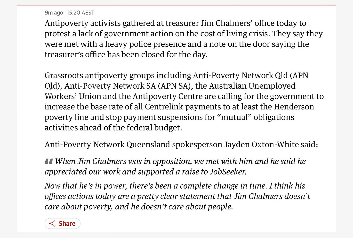 Antipoverty activists gathered at treasurer Jim Chalmers' office today to protest a lack of government action on the cost of living crisis. They say they were met with a heavy police presence and a note on the door saying the treasurer's office has been closed for the day. Grassroots antipoverty groups including Anti-Poverty Network Qld (APN Qld), Anti-Poverty Network SA (APN SA), the Australian Unemployed Workers' Union and the Antipoverty Centre are calling for the government to increase the base rate of all Centrelink payments to at least the Henderson poverty line and stop payment suspensions for "mutual" obligations activities ahead of the federal budget. Anti-Poverty Network Queensland spokesperson Jayden Oxton-White said: A When Jim Chalmers was in opposition, we met with him and he said he appreciated our work and supported a raise to JobSeeker. Now that he's in power, there's been a complete change in tune. I think his offices actions today are a pretty clear statement that Jim Chalmers doesn't care about poverty, and he doesn't care about people.