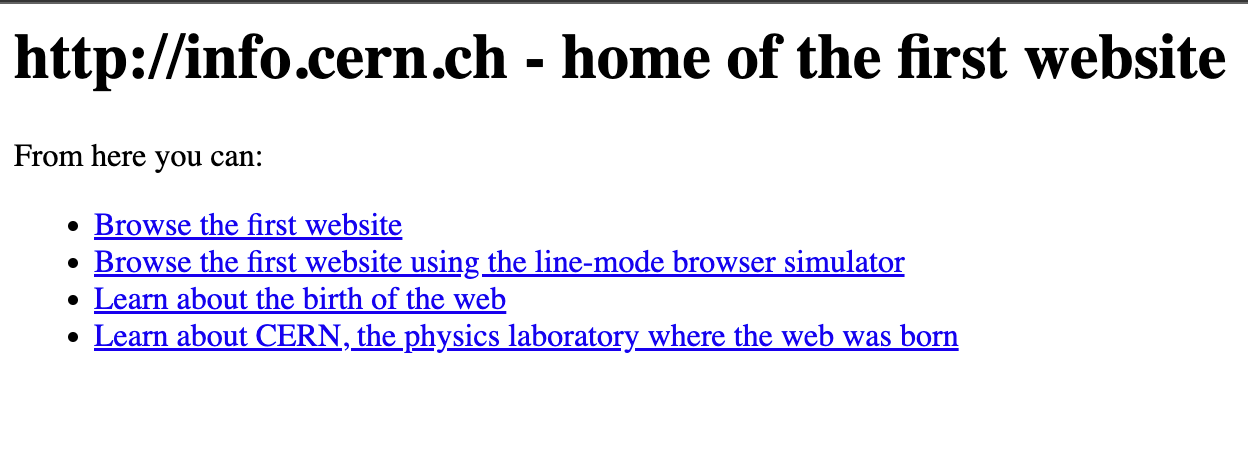 http://info.cern.ch - home of the first website 
From here you can: 
Browse the first website 
Browse the first website using the line-mode browser simulator 
Learn about the birth of the web 
Learn about CERN, the physics laboratory where the web was born 