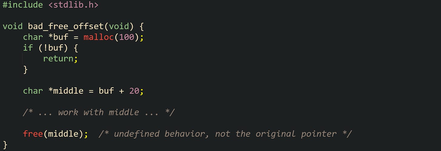 #include <stdlib.h>  void bad_free_offset(void) {     char *buf = malloc(100);     if (!buf) {         return;     }      char *middle = buf + 20;      /* ... work with middle ... */      free(middle);  /* undefined behavior, not the original pointer */ }