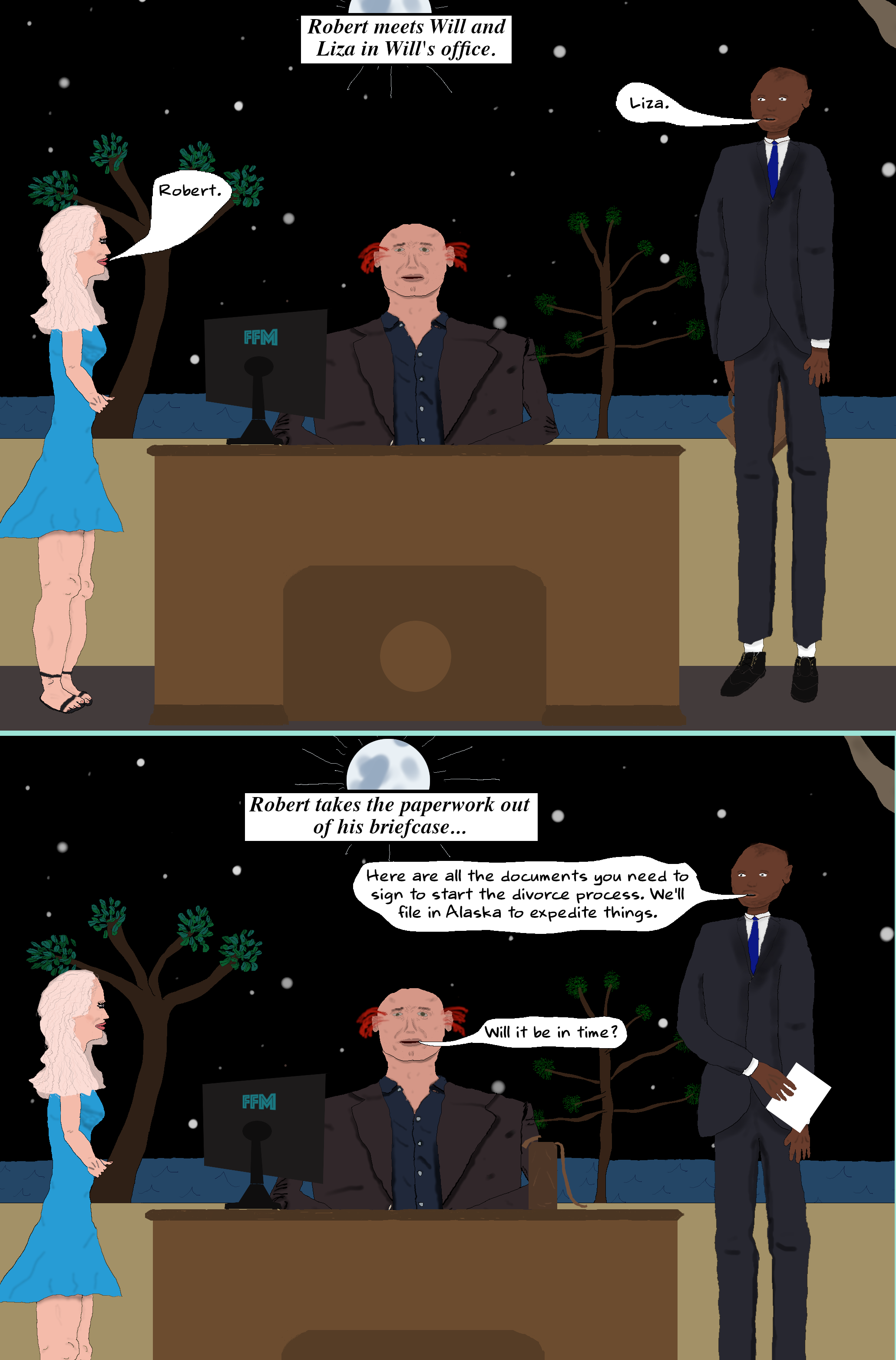(Will brings Liza and Robert to his office. Robert has a briefcase.)  ROBERT (Nodding to Liza) Liza.  LIZA Robert.  (Robert takes a pen and some papers out of his briefcase.)  ROBERT Here are all the documents you need to sign to start the divorce process. We'll file in Alaska to expedite things.   WILL Will it be in time? (Will brings Liza and Robert to his office. Robert has a briefcase.)  ROBERT (Nodding to Liza) Liza.  LIZA Robert.  (Robert takes a pen and some papers out of his briefcase.)  ROBERT Here are all the documents you need to sign to start the divorce process. We'll file in Alaska to expedite things.   WILL Will it be in time?