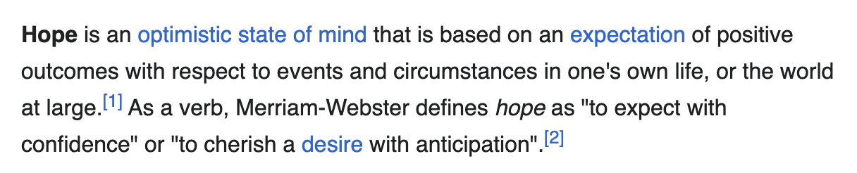 Text that says: Hope is an optimistic state of mind that is based on an expectation of positive outcomes with respect to events and circumstances in one's own life, or the world at large.[1] As a verb, Merriam-Webster defines hope as "to expect with confidence" or "to cherish a desire with anticipation".
