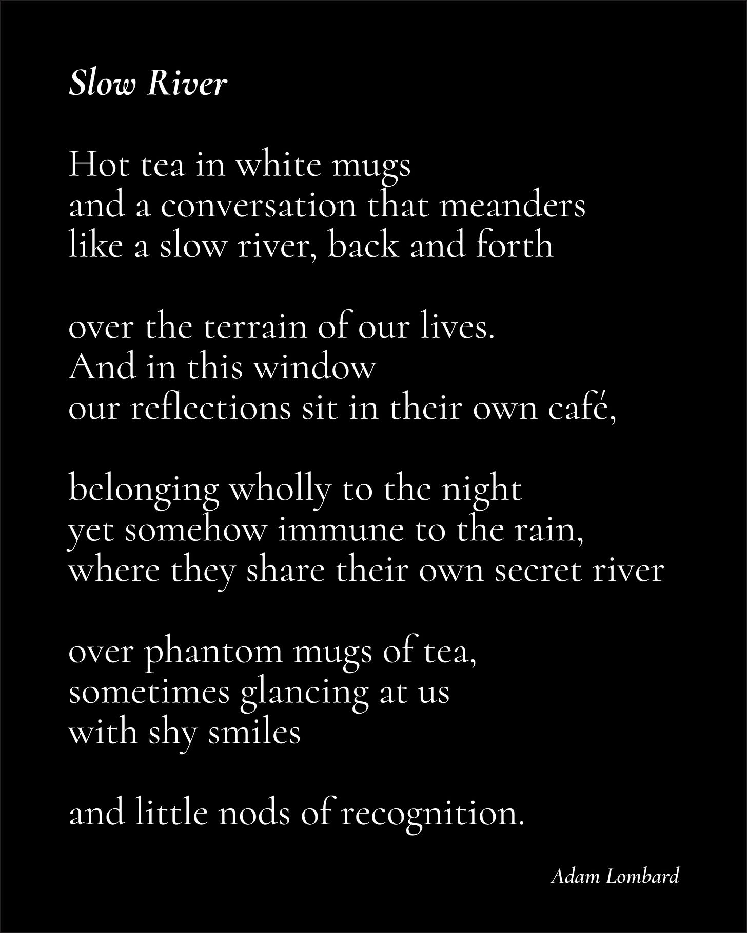 A poem in white text on a black card. It reads: "Slow River — Hot tea in white mugs and a conversation that meanders like a slow river, back and forth  over the terrain of our lives. And in this window our reflections sit in their own café,  belonging wholly to the night yet somehow immune to the rain, where they share their own secret river  over phantom mugs of tea, sometimes glancing at us  with shy smiles   and little nods of recognition. — Adam Lombard"