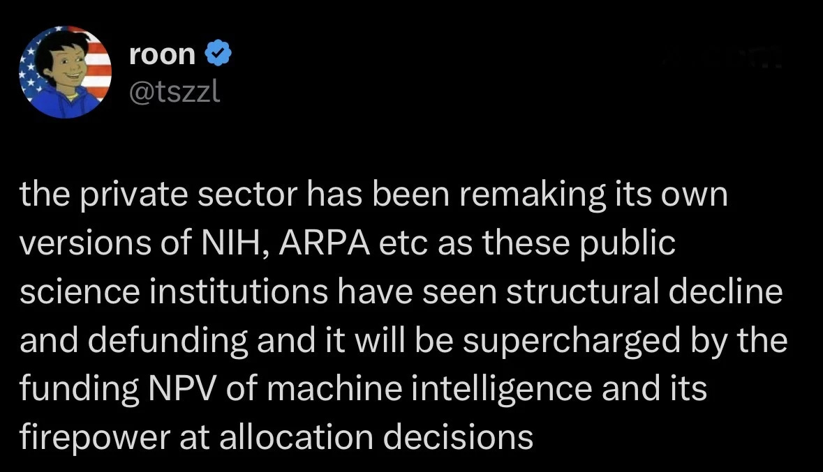tweet from OpenAI employee "Roon:" "the private sector has been remaking its own versions of NIH, ARPA etc as these public science institutions have seen structural decline and defunding and it will be supercharged by the funding NPV of machine intelligence and its firepower at allocation decisions" 