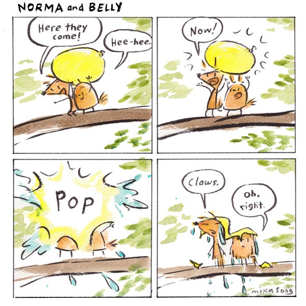 Norma and Belly look down from a branch, holding a water balloon over their heads. They release the balloon but before it goes anywhere it pops. They are drenched in water and bits of balloon. Norma says, “Claws.” Belly says, “Oh, right.”