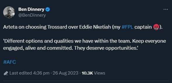 May be an image of ‎text that says '‎Ben Dinnery @BenDinnery Arteta on choosing Trossard over Eddie Nketiah (my #FPL captain 'Different options and qualities we have within the team. Keep everyone engaged, alive and committed. They deserve opportunities.' #AFC ۔sd 4:36 pm 26Aug2023 10.3K Views‎'‎