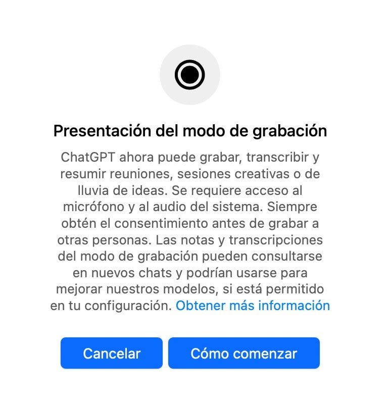 Puede ser un meme de pantalla y texto que dice "Presentación del modo de grabación ChatGPT ahora puede grabar, transcribir y resumir reuniones, sesiones creativas o de Iluvia de ideas. Se requiere acceso al micrófono y al audio del sistema. Siempre obtén el consentimiento antes de grabar a otras personas. Las notas y transcripciones del modo de grabación pueden consultarse en nuevos chats y podrían usarse para mejorar nuestros modelos, si está permitido en tu configuración. Obtener más información Cancelar Cómo comenzar"