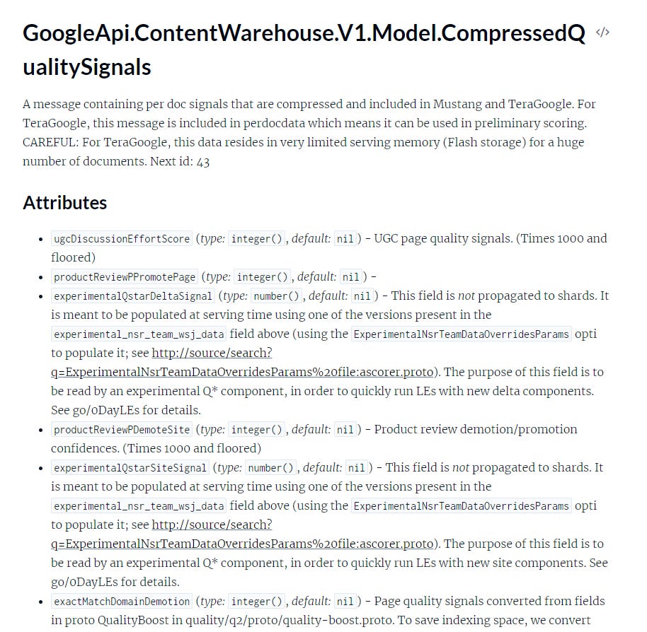 Screenshot of API Documentation with the following text: GoogleApi.ContentWarehouse.V1.Model.CompressedQualitySignals A message containing per doc signals that are compressed and included in Mustang and TeraGoogle. For TeraGoogle, this message is included in perdocdata which means it can be used in preliminary scoring. CAREFUL: For TeraGoogle, this data resides in very limited serving memory (Flash storage) for a huge number of documents. Next id: 43 Attributes * ugcDiscussionEffortScore (type: integer(), default: nil) - UGC page quality signals. (Times 1000 and floored) * productReviewPPromotePage (type: integer(), default: nil) - * experimentalQstarDeltaSignal (type: number(), default: nil) - This field is not propagated to shards. It is meant to be populated at serving time using one of the versions present in the experimental_nsr_team_wsj_data field above (using the ExperimentalNsrTeamDataOverridesParams option to populate it; see http://source/search? ExperimentalNsrTeamDataOverridesParams%20file:ascorer.proto). The purpose of this field is to be read by an experimental Q* component, in order to quickly run LEs with new delta components. See go/oDayLEs for details. * productReviewPDemoteSite (type: integer(), default: nil) - Product review demotion/promotion, confidences. (Times 1000 and floored) * experimentalQstarSiteSignal (type: number(), default: nil) - This field is not propagated to shards. It is meant to be populated at serving time using one of the versions present in the experimental_nsr_team_wsj_data field above (using the ExperimentalNsrTeamDataOverridesParams option to populate it; see http://source/search? ExperimentalNsrTeamDataOverridesParams%20file:ascorer.proto). The purpose of this field is to be read by an experimental Q* component, in order to quickly run LEs with new site components. See go/oDayLEs for details. * exactMatchDomainDemotion (type: integer(), default: nil) - Page quality signals converted from fields in proto QualityBoost in quality/q2/proto/quality-boost.proto. To save indexing space, we convert (cut off) Screenshot of API Documentation with the following text: GoogleApi.ContentWarehouse.V1.Model.CompressedQualitySignals A message containing per doc signals that are compressed and included in Mustang and TeraGoogle. For TeraGoogle, this message is included in perdocdata which means it can be used in preliminary scoring. CAREFUL: For TeraGoogle, this data resides in very limited serving memory (Flash storage) for a huge number of documents. Next id: 43 Attributes * ugcDiscussionEffortScore (type: integer(), default: nil) - UGC page quality signals. (Times 1000 and floored) * productReviewPPromotePage (type: integer(), default: nil) - * experimentalQstarDeltaSignal (type: number(), default: nil) - This field is not propagated to shards. It is meant to be populated at serving time using one of the versions present in the experimental_nsr_team_wsj_data field above (using the ExperimentalNsrTeamDataOverridesParams option to populate it; see http://source/search? ExperimentalNsrTeamDataOverridesParams%20file:ascorer.proto). The purpose of this field is to be read by an experimental Q* component, in order to quickly run LEs with new delta components. See go/oDayLEs for details. * productReviewPDemoteSite (type: integer(), default: nil) - Product review demotion/promotion, confidences. (Times 1000 and floored) * experimentalQstarSiteSignal (type: number(), default: nil) - This field is not propagated to shards. It is meant to be populated at serving time using one of the versions present in the experimental_nsr_team_wsj_data field above (using the ExperimentalNsrTeamDataOverridesParams option to populate it; see http://source/search? ExperimentalNsrTeamDataOverridesParams%20file:ascorer.proto). The purpose of this field is to be read by an experimental Q* component, in order to quickly run LEs with new site components. See go/oDayLEs for details. * exactMatchDomainDemotion (type: integer(), default: nil) - Page quality signals converted from fields in proto QualityBoost in quality/q2/proto/quality-boost.proto. To save indexing space, we convert (cut off)