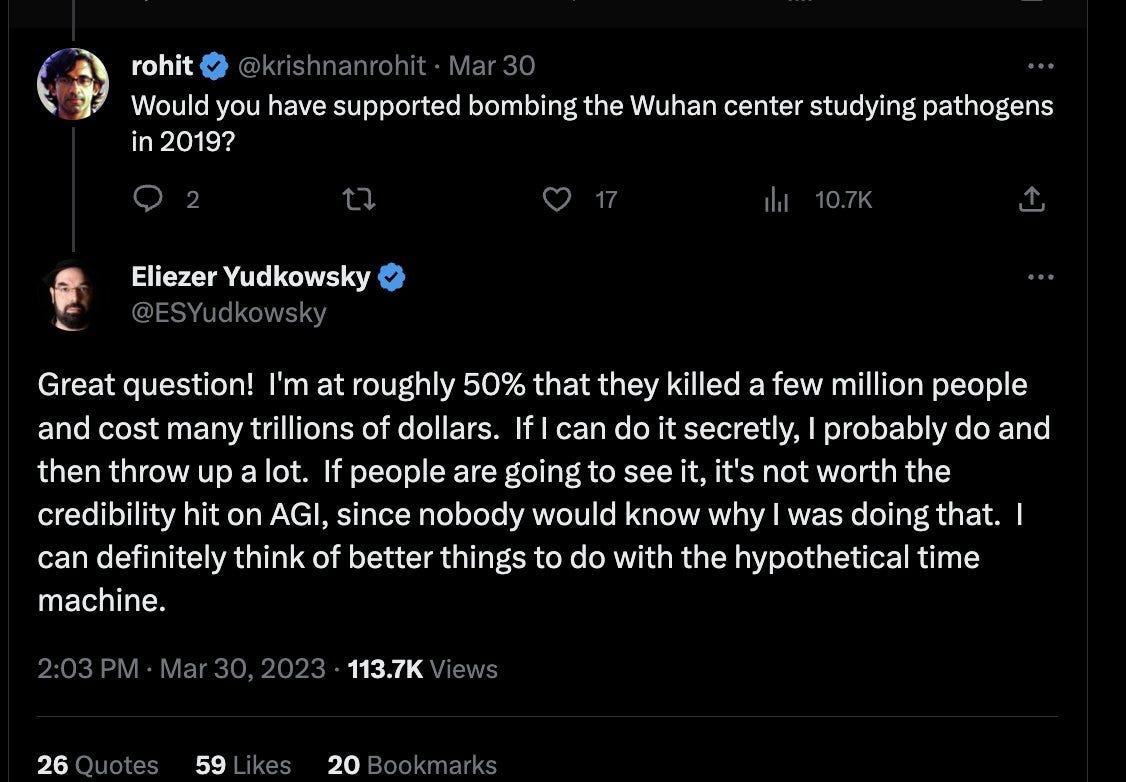 Would you have supported bombing the Wuhan center studying pathogens in 2019?
Eliezer Yudkowsky
@ESYudkowsky
Great question!  I'm at roughly 50% that they killed a few million people and cost many trillions of dollars.  If I can do it secretly, I probably do and then throw up a lot.  If people are going to see it, it's not worth the credibility hit on AGI, since nobody would know why I was doing that.  I can definitely think of better things to do with the hypothetical time machine. Would you have supported bombing the Wuhan center studying pathogens in 2019?
Eliezer Yudkowsky
@ESYudkowsky
Great question!  I'm at roughly 50% that they killed a few million people and cost many trillions of dollars.  If I can do it secretly, I probably do and then throw up a lot.  If people are going to see it, it's not worth the credibility hit on AGI, since nobody would know why I was doing that.  I can definitely think of better things to do with the hypothetical time machine.