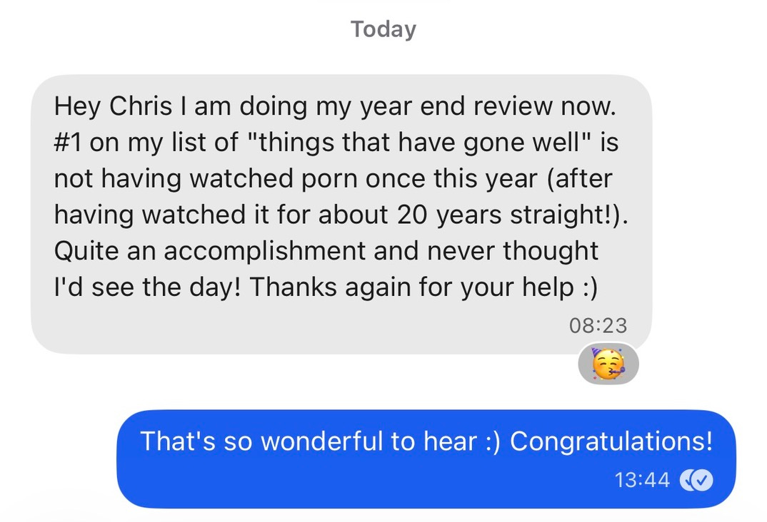 "Hey Chris I am doing my year end review now. #1 on my list of "things that have gone well" is not having watched porn once this year (after having watched it for about 20 years straight!). Quite an accomplishment and never thought I'd see the day! Thanks again for your help :)"
