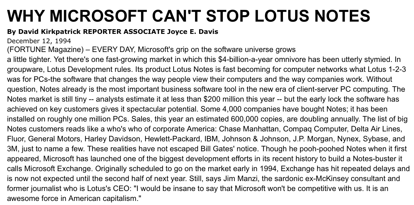 Why Microsoft Can't Stop Lotus Notes WHY MICROSOFT CAN'T STOP LOTUS NOTES By David Kirkpatrick REPORTER ASSOCIATE Joyce E. Davis December 12, 1994 (FORTUNE Magazine) - EVERY DAY, Microsoft's grip on the software universe grows a little tighter. Yet there's one fast-growing market in which this $4-billion-a-year omnivore has been utterly stymied. In groupware, Lotus Development rules. Its product Lotus Notes is fast becoming for computer networks what Lotus 1-2-3 was for PCs-the software that changes the way people view their computers and the way companies work. Without question, Notes already is the most important business software tool in the new era of client-server PC computing. The Notes market is still tiny - analysts estimate it at less than $200 million this year - but the early lock the software has achieved on key customers gives it spectacular potential. Some 4,000 companies have bought Notes; it has been installed on roughly one million PCs. Sales, this year an estimated 600,000 copies, are doubling annually. The list of big Notes customers reads like a who's who of corporate America: Chase Manhattan, Compaq Computer, Delta Air Lines, Fluor, General Motors, Harley Davidson, Hewlett-Packard, IBM, Johnson & Johnson, J.P. Morgan, Nynex, Sybase, and 3M, just to name a few. These realities have not escaped Bill Gates' notice. Though he pooh-poohed Notes when it first appeared, Microsoft has launched one of the biggest development efforts in its recent history to build a Notes-buster it calls Microsoft Exchange. Originally scheduled to go on the market early in 1994, Exchange has hit repeated delays and is now not expected until the second half of next year. Still, says Jim Manzi, the sardonic ex-McKinsey consultant and former journalist who is Lotus's CEO: "I would be insane to say that Microsoft won't be competitive with us. It is an awesome force in American capitalism."