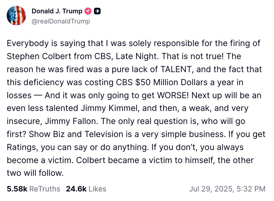 Everybody is saying that I was solely responsible for the firing of Stephen Colbert from CBS, Late Night. That is not true! The reason he was fired was a pure lack of TALENT, and the fact that this deficiency was costing CBS $50 Million Dollars a year in losses — And it was only going to get WORSE! Next up will be an even less talented Jimmy Kimmel, and then, a weak, and very insecure, Jimmy Fallon. The only real question is, who will go first? Show Biz and Television is a very simple business. If you get Ratings, you can say or do anything. If you don’t, you always become a victim. Colbert became a victim to himself, the other two will follow. Everybody is saying that I was solely responsible for the firing of Stephen Colbert from CBS, Late Night. That is not true! The reason he was fired was a pure lack of TALENT, and the fact that this deficiency was costing CBS $50 Million Dollars a year in losses — And it was only going to get WORSE! Next up will be an even less talented Jimmy Kimmel, and then, a weak, and very insecure, Jimmy Fallon. The only real question is, who will go first? Show Biz and Television is a very simple business. If you get Ratings, you can say or do anything. If you don’t, you always become a victim. Colbert became a victim to himself, the other two will follow.