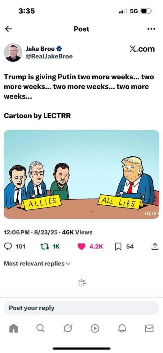 May be an image of ‎2 people, phone and ‎text that says '‎3:35 5G Post ·… Jake Broe @RealJakeBroe X.com Trump is giving Putin two more weeks... two more weeks... two more weeks... two more weeks... Cartoon by LECTRR دن Far ALLIES ALL LIES 12:06PM 8/23/25 46K Views LECTRR 101 t7 1K 4.2K 54 relevant Mostrelevantreplies replies ب Post your reply‎'‎‎