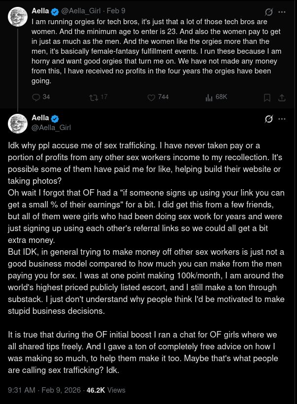Screenshot of two X posts by Aella (@Aella_Girl). First post, Feb 9: “I am running orgies for tech bros, it's just that a lot of those tech bros are women. And the minimum age to enter is 23. And also the women pay to get in just as much as the men. And the women like the orgies more than the men, it's basically female-fantasy fulfillment events. I run these because I am horny and want good orgies that turn me on. We have not made any money from this, I have received no profits in the four years the orgies have been going.” Second post, 9:31 AM · Feb 9, 2026: “Idk why ppl accuse me of sex trafficking. I have never taken pay or a portion of profits from any other sex workers income to my recollection. It's possible some of them have paid me for like, helping build their website or taking photos? Oh wait I forgot that OF had a "if someone signs up using your link you can get a small % of their earnings" for a bit. I did get this from a few friends, but all of them were girls who had been doing sex work for years and were just signing up using each other's referral links so we could all get a bit extra money. But IDK, in general trying to make money off other sex workers is just not a good business model compared to how much you can make from the men paying you for sex. I was at one point making 100k/month, I am around the world's highest priced publicly listed escort, and I still make a ton through substack. I just don't understand why people think I'd be motivated to make stupid business decisions. It is true that during the OF initial boost I ran a chat for OF girls where we all shared tips freely. And I gave a ton of completely free advice on how I was making so much, to help them make it too. Maybe that's what people are calling sex trafficking? Idk.” Screenshot of two X posts by Aella (@Aella_Girl). First post, Feb 9: “I am running orgies for tech bros, it's just that a lot of those tech bros are women. And the minimum age to enter is 23. And also the women pay to get in just as much as the men. And the women like the orgies more than the men, it's basically female-fantasy fulfillment events. I run these because I am horny and want good orgies that turn me on. We have not made any money from this, I have received no profits in the four years the orgies have been going.” Second post, 9:31 AM · Feb 9, 2026: “Idk why ppl accuse me of sex trafficking. I have never taken pay or a portion of profits from any other sex workers income to my recollection. It's possible some of them have paid me for like, helping build their website or taking photos? Oh wait I forgot that OF had a "if someone signs up using your link you can get a small % of their earnings" for a bit. I did get this from a few friends, but all of them were girls who had been doing sex work for years and were just signing up using each other's referral links so we could all get a bit extra money. But IDK, in general trying to make money off other sex workers is just not a good business model compared to how much you can make from the men paying you for sex. I was at one point making 100k/month, I am around the world's highest priced publicly listed escort, and I still make a ton through substack. I just don't understand why people think I'd be motivated to make stupid business decisions. It is true that during the OF initial boost I ran a chat for OF girls where we all shared tips freely. And I gave a ton of completely free advice on how I was making so much, to help them make it too. Maybe that's what people are calling sex trafficking? Idk.”