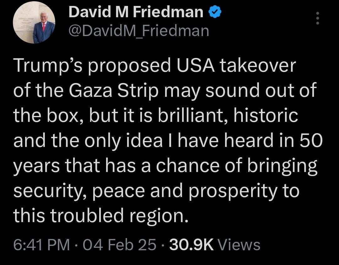 May be an image of 1 person and text that says 'David M Friedman @DavidM avidM_Friedmar Friedman Trump's proposed USA takeover of the Gaza Strip may sound out of the box, but it is brilliant, historic and the only idea I have heard in 50 years that has a chance of bringing security, peace and prosperity to this troubled region. 6：41 PM 04 Feb 25 30.9 Views'
