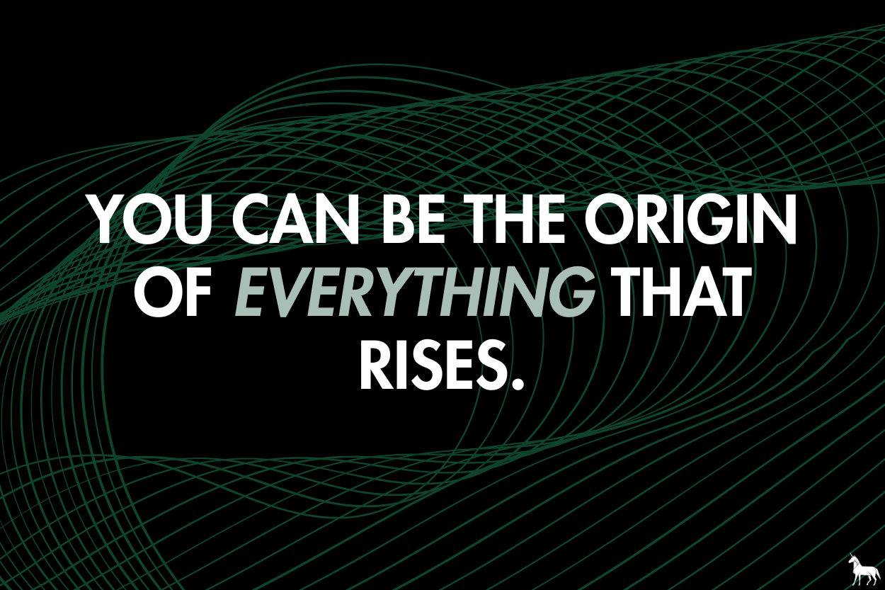 You can be the origin to everything that rises.