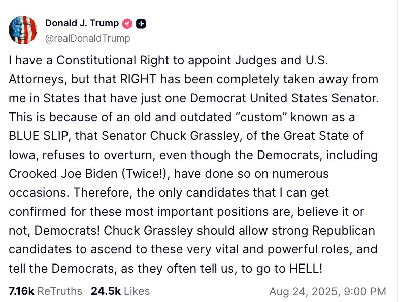 I have a Constitutional Right to appoint Judges and U.S. Attorneys, but that RIGHT has been completely taken away from me in States that have just one Democrat United States Senator. This is because of an old and outdated “custom” known as a BLUE SLIP, that Senator Chuck Grassley, of the Great State of Iowa, refuses to overturn, even though the Democrats, including Crooked Joe Biden (Twice!), have done so on numerous occasions. Therefore, the only candidates that I can get confirmed for these most important positions are, believe it or not, Democrats! Chuck Grassley should allow strong Republican candidates to ascend to these very vital and powerful roles, and tell the Democrats, as they often tell us, to go to HELL!