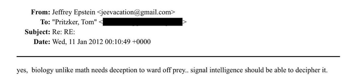 Ist möglicherweise ein Bild von Ticketabschnitt und Text „From: Jeffrey Epstein jeevacation@gmail.com> T: "Pritzker, Tom" Subject: Re: RE: Date: Wed, 11 Jan 2012 00:10:49 +0000 yes, biology unlike math needs deception to ward off prey.. signal intelligence should be able to decipher it.“